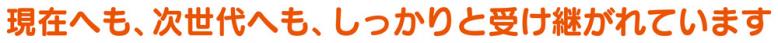 現在へも、次世代へも、しっかりと受け継がれています