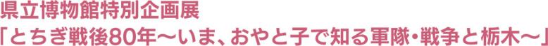 県立博物館特別企画展「とちぎ戦後80年～いま、おやと子で知る軍隊・戦争と栃木～」