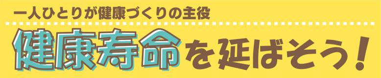 一人ひとりが健康づくりの主役 健康寿命を延ばそう！