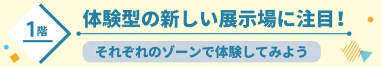 1階体験型の新しい展示場に注目！それぞれのゾーンで体験してみよう