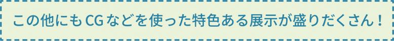 この他にもCG などを使った特色ある展示が盛りだくさん！