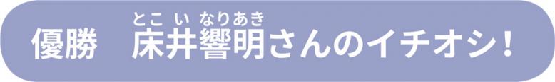 優勝床井響明さんのイチオシ！
