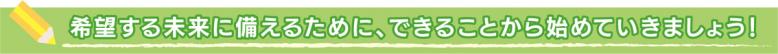 希望する未来に備えるために、できることから始めていきましょう！