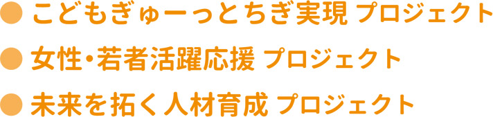 ●こどもぎゅーっとちぎ実現プロジェクト  ●女性・若者活躍応援プロジェクト  ●未来を拓く人材育成プロジェクト