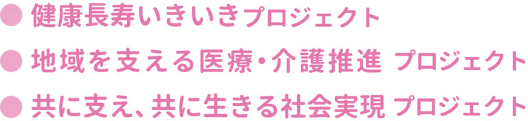 ●健康長寿いきいきプロジェクト  ●地域を支える医療・介護推進プロジェクト  ●共に支え、共に生きる社会実現プロジェクト