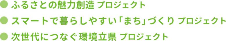 ●ふるさとの魅力創造プロジェクト  ●スマートで暮らしやすい「まち」づくり プロジェクト  ●次世代につなぐ環境立県プロジェクト