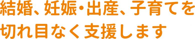 結婚、妊娠・出産、子育てを切れ目なく支援します