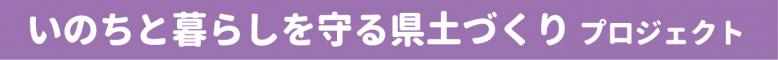 いのちと暮らしを守る県土づくりプロジェクト