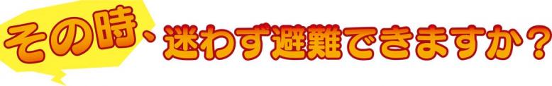 その時、迷わず避難できますか?