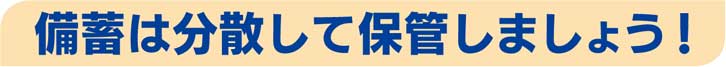 備蓄は分散して保管しましょう！