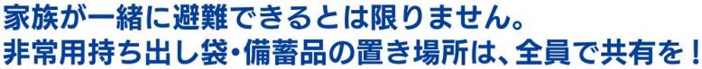 家族が一緒に避難できるとは限りません。非常用持ち出し袋・備蓄品の置き場所は、全員で共有を!