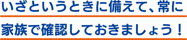 いざというときに備えて、常に家族で確認しておきましょう!