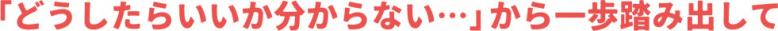 「どうしたらいいか分からない・・・」から一歩踏み出して