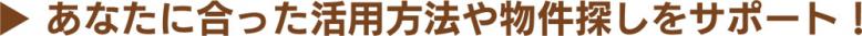 あなたに合った活用方法や物件探しをサポート!