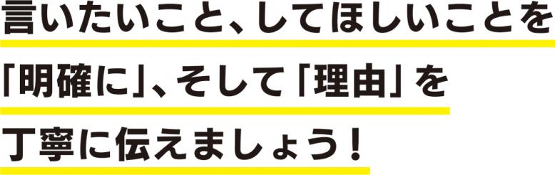 言いたいこと、してほしいことを「明確に」、そして「理由」を丁寧に伝えましょう!