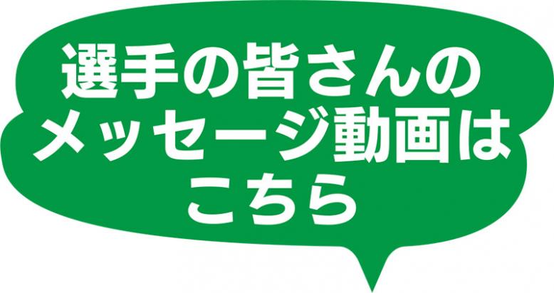 選手の皆さんのメッセージ動画はこちら