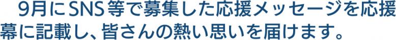 9月にSNS等で募集した応援メッセージを応援幕に記載し、皆さんの熱い思いを届けます。