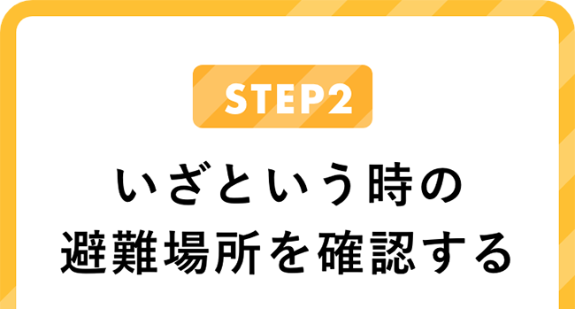 STEP2 いざという時の避難場所を確認する