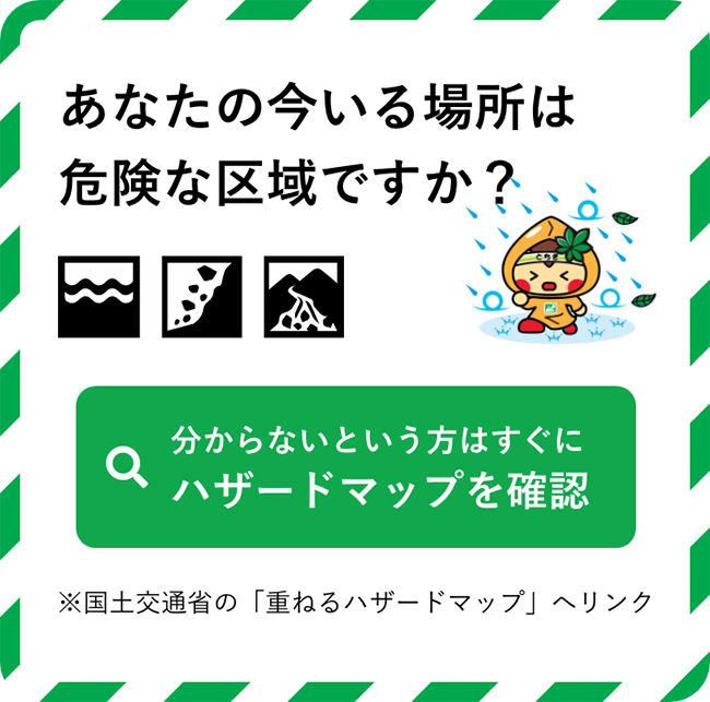 あなたの今いる場所は危険な区域ですか？分からないという方はすぐにハザードマップを確認　※国土交通省の「重ねるハザードマップ」へリンク