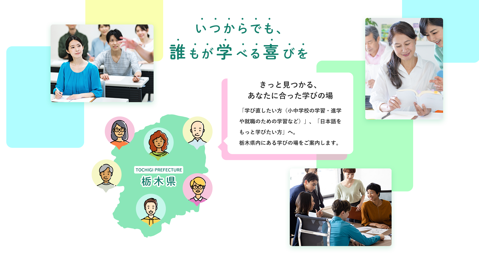 いつからでも、誰もが学べる喜びを きっと見つかる、あなたに合った学びの場 「学び直したい方（小中学校の学習・進学や就職のための学習など）」、「日本語をもっと学びたい方」へ。 栃木県内にある学びの場をご案内します。