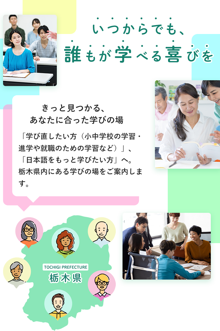 いつからでも、誰もが学べる喜びを きっと見つかる、あなたに合った学びの場 「学び直したい方（小中学校の学習・進学や就職のための学習など）」、「日本語をもっと学びたい方」へ。 栃木県内にある学びの場をご案内します。